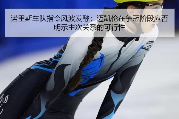 诺里斯车队指令风波发酵：迈凯伦在争冠阶段应否明示主次关系的可行性